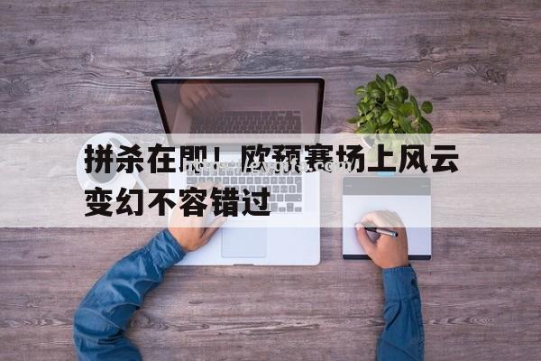 江南体育-拼杀在即！欧预赛场上风云变幻不容错过
